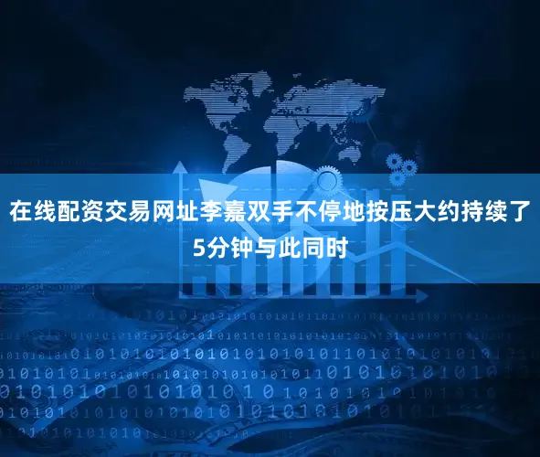 在线配资交易网址李嘉双手不停地按压大约持续了5分钟与此同时