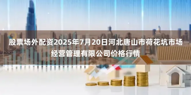 股票场外配资2025年7月20日河北唐山市荷花坑市场经营管理有限公司价格行情