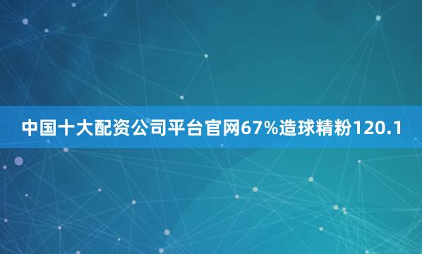 中国十大配资公司平台官网67%造球精粉120.1