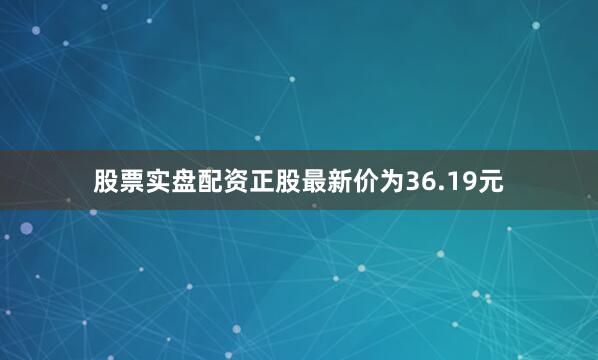 股票实盘配资正股最新价为36.19元