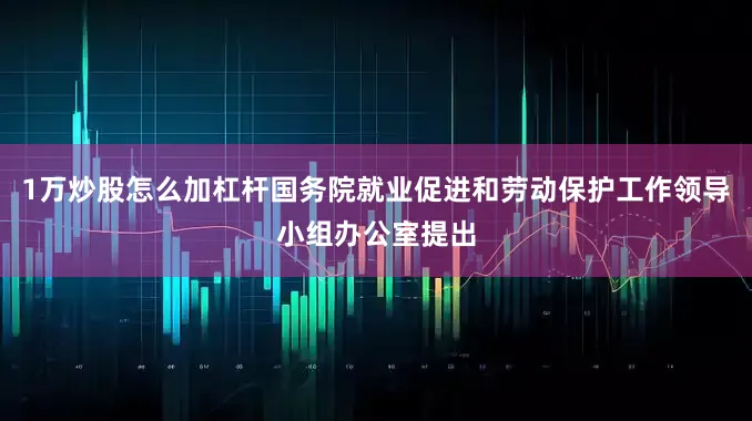 1万炒股怎么加杠杆国务院就业促进和劳动保护工作领导小组办公室提出