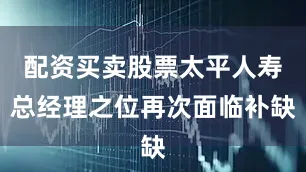 配资买卖股票太平人寿总经理之位再次面临补缺