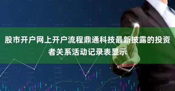 股市开户网上开户流程鼎通科技最新披露的投资者关系活动记录表显示