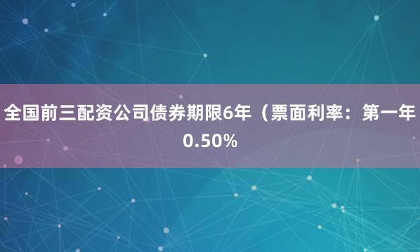全国前三配资公司债券期限6年（票面利率：第一年0.50%