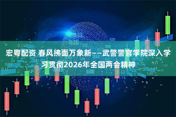 宏粤配资 春风拂面万象新——武警警官学院深入学习贯彻2026年全国两会精神