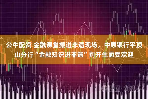 公牛配资 金融课堂搬进非遗现场，中原银行平顶山分行“金融知识进非遗”别开生面受欢迎